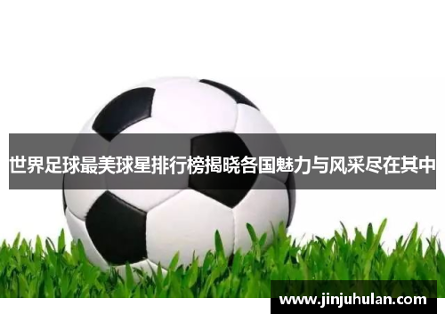 世界足球最美球星排行榜揭晓各国魅力与风采尽在其中