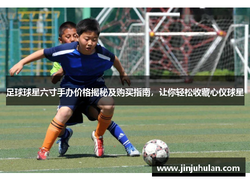 足球球星六寸手办价格揭秘及购买指南，让你轻松收藏心仪球星
