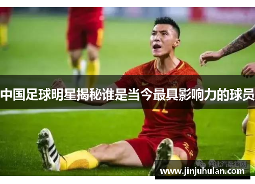 中国足球明星揭秘谁是当今最具影响力的球员