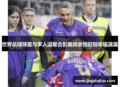 世界足球球星与家人温馨合影展现亲情时刻幸福满满