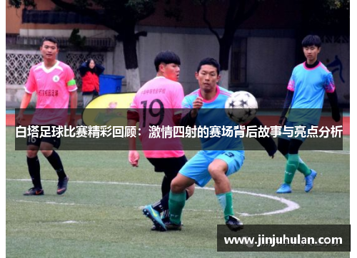 白塔足球比赛精彩回顾：激情四射的赛场背后故事与亮点分析